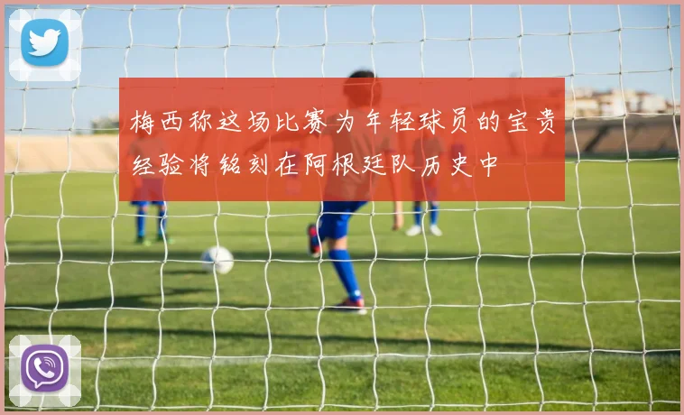 梅西称这场比赛为年轻球员的宝贵经验将铭刻在阿根廷队历史中