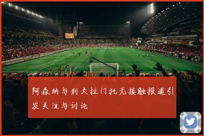阿森纳与利夫拉门托无接触报道引发关注与讨论