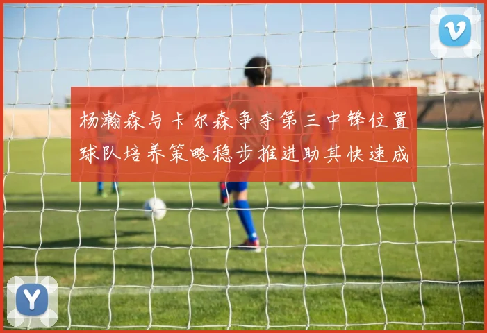 杨瀚森与卡尔森争夺第三中锋位置球队培养策略稳步推进助其快速成长