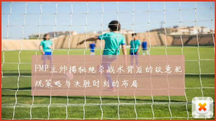FMP主帅揭秘绝杀战术背后的故意犯规策略与决胜时刻的布局