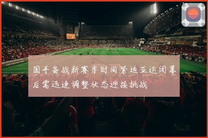 国手备战新赛季时间紧迫亚运闭幕后需迅速调整状态迎接挑战