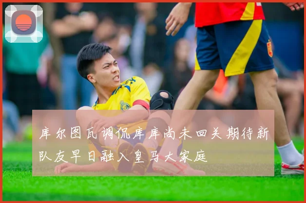 库尔图瓦调侃库库尚未回关期待新队友早日融入皇马大家庭