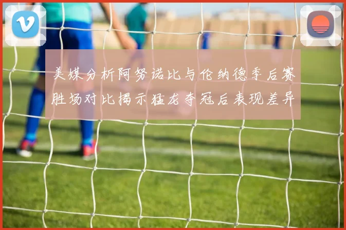 美媒分析阿努诺比与伦纳德季后赛胜场对比揭示猛龙夺冠后表现差异