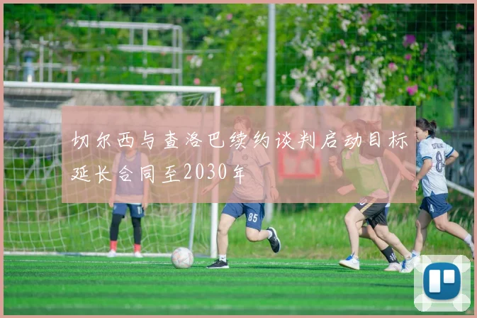 切尔西与查洛巴续约谈判启动目标延长合同至2030年