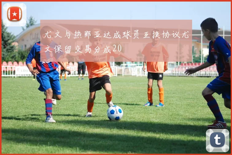 尤文与热那亚达成球员互换协议尤文保留交易分成20