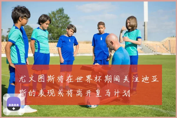尤文图斯将在世界杯期间关注迪亚斯的表现或将离开皇马计划