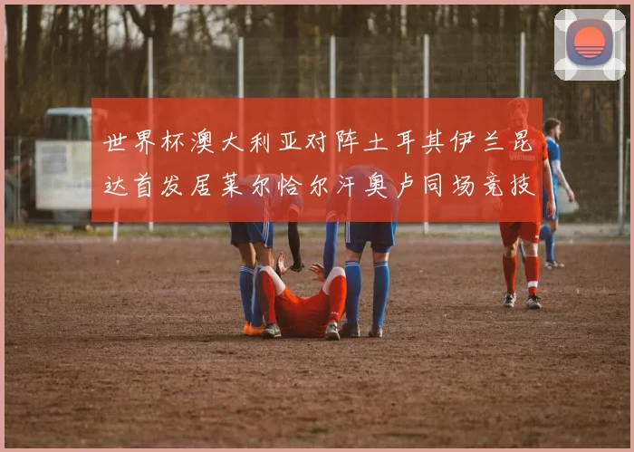 世界杯澳大利亚对阵土耳其伊兰昆达首发居莱尔恰尔汗奥卢同场竞技