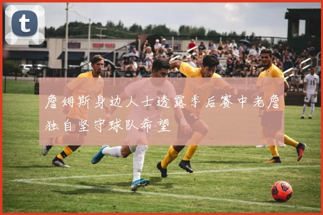 詹姆斯身边人士透露季后赛中老詹独自坚守球队希望