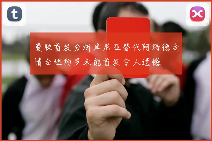 曼联首发分析库尼亚替代阿玛德合情合理约罗未能首发令人遗憾