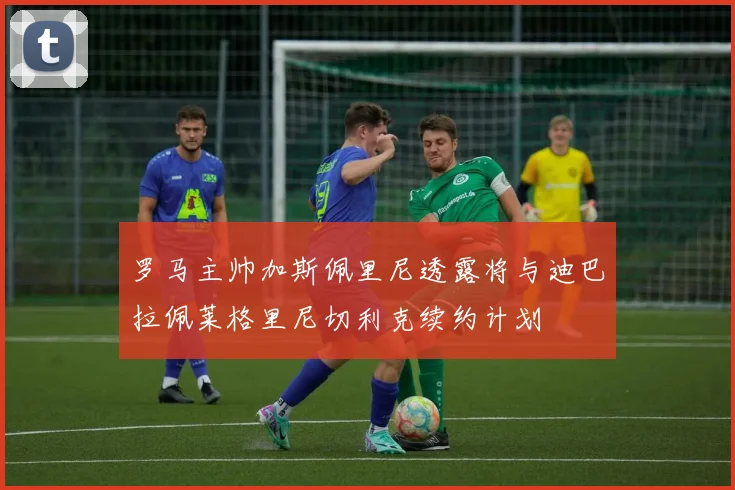 罗马主帅加斯佩里尼透露将与迪巴拉佩莱格里尼切利克续约计划