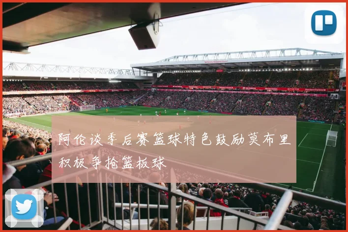 阿伦谈季后赛篮球特色鼓励莫布里积极争抢篮板球