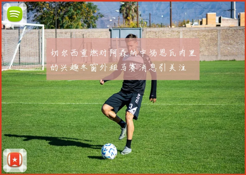 切尔西重燃对阿森纳中场恩瓦内里的兴趣冬窗外租马赛消息引关注
