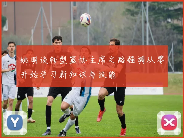 姚明谈转型篮协主席之路强调从零开始学习新知识与技能