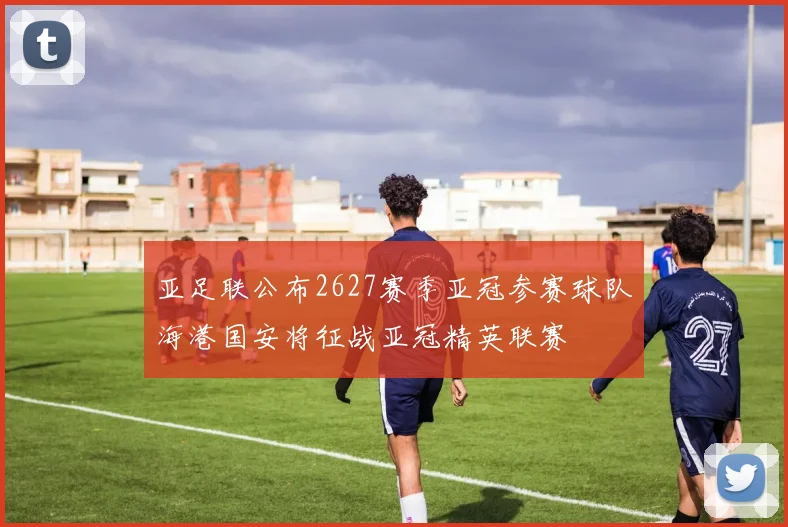 亚足联公布2627赛季亚冠参赛球队海港国安将征战亚冠精英联赛