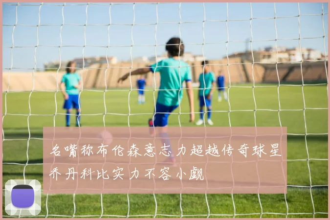名嘴称布伦森意志力超越传奇球星乔丹科比实力不容小觑