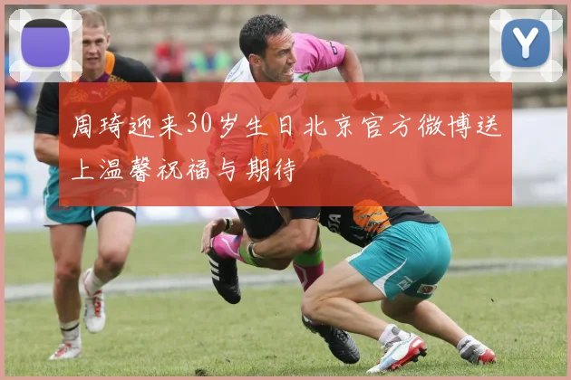 周琦迎来30岁生日北京官方微博送上温馨祝福与期待