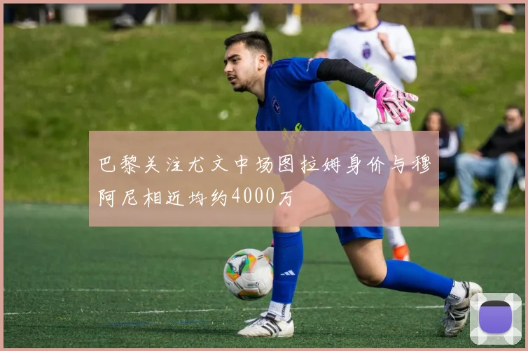 巴黎关注尤文中场图拉姆身价与穆阿尼相近均约4000万