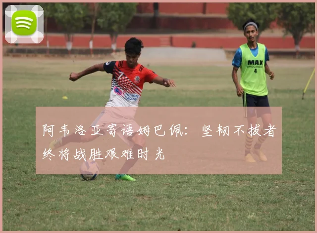 阿韦洛亚寄语姆巴佩：坚韧不拔者终将战胜艰难时光
