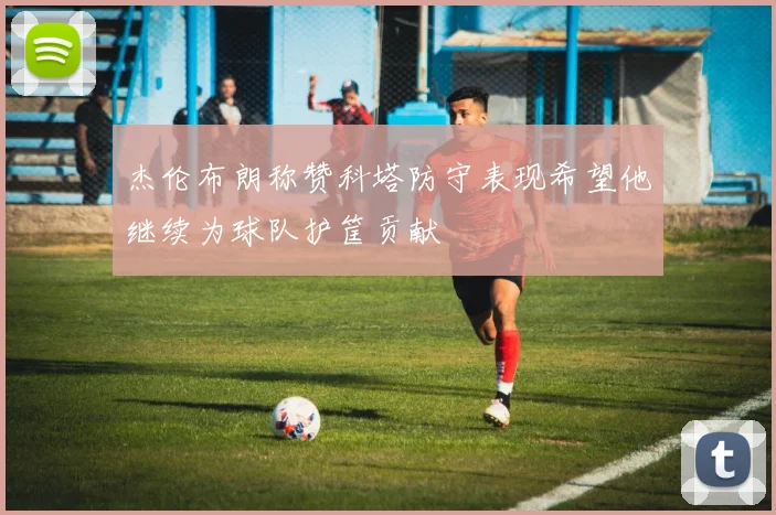 杰伦布朗称赞科塔防守表现希望他继续为球队护筐贡献