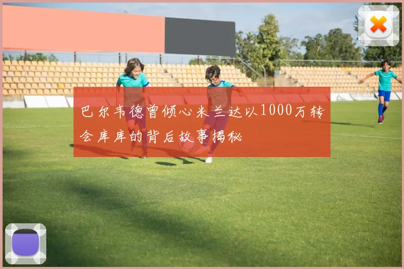 巴尔韦德曾倾心米兰达以1000万转会库库的背后故事揭秘